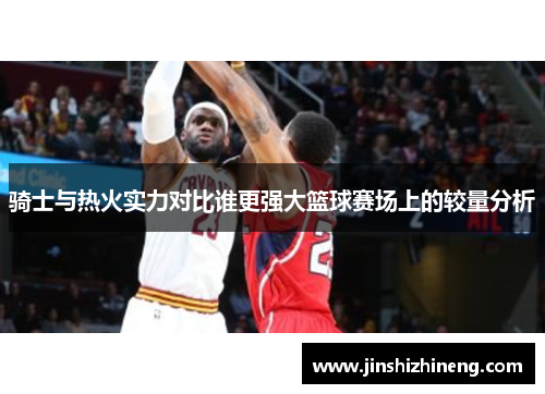 骑士与热火实力对比谁更强大篮球赛场上的较量分析