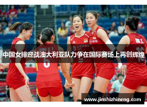 中国女排迎战澳大利亚队力争在国际赛场上再创辉煌