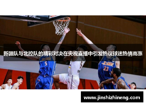 新疆队与北控队的精彩对决在央视直播中引发热议球迷热情高涨