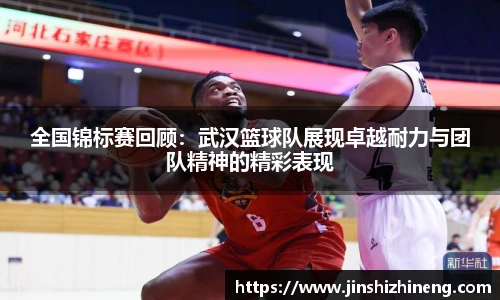 全国锦标赛回顾：武汉篮球队展现卓越耐力与团队精神的精彩表现